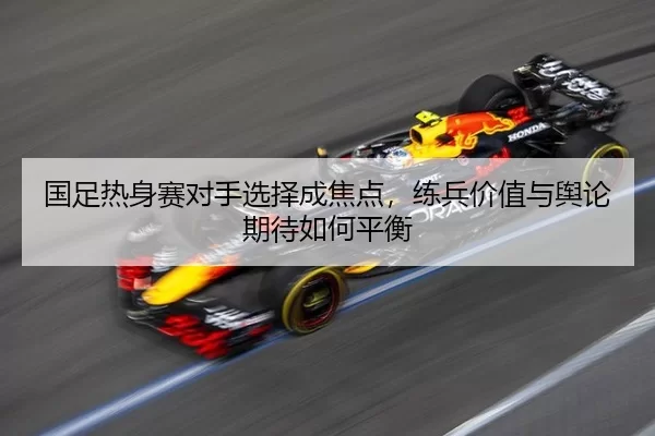 国足热身赛对手选择成焦点，练兵价值与舆论期待如何平衡