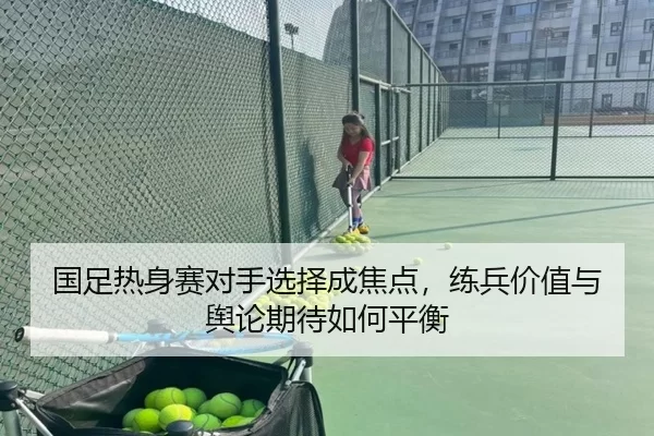 国足热身赛对手选择成焦点,练兵价值与舆论期待如何平衡