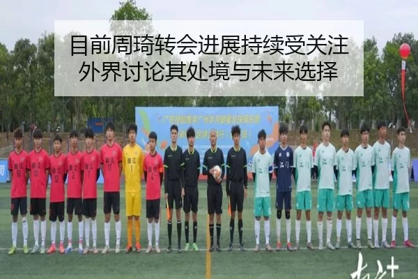 目前周琦转会进展持续受关注 外界讨论其处境与未来选择